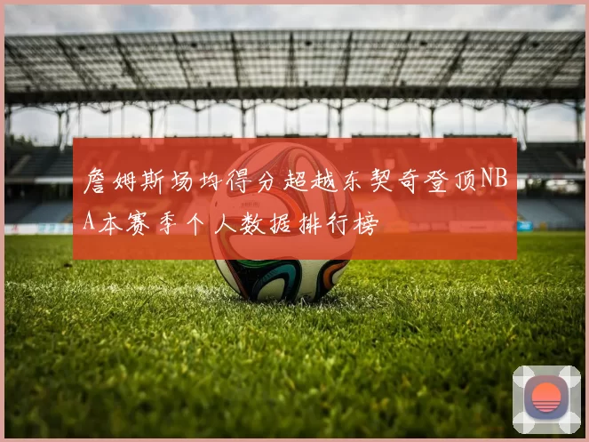 詹姆斯场均得分超越东契奇登顶NBA本赛季个人数据排行榜