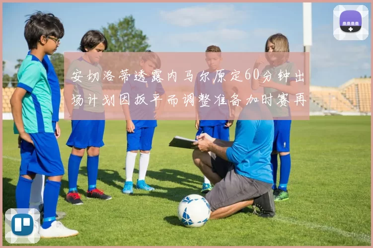 安切洛蒂透露内马尔原定60分钟出场计划因扳平而调整准备加时赛再换上他