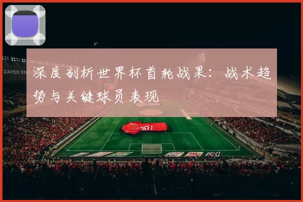 深度剖析世界杯首轮战果：战术趋势与关键球员表现