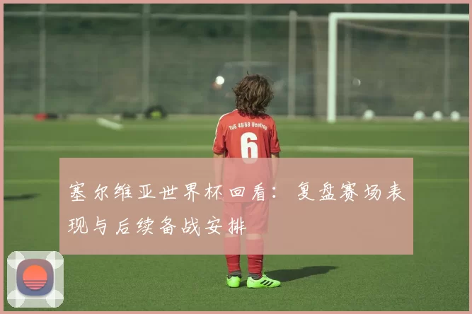 塞尔维亚世界杯回看:复盘赛场表现与后续备战安排
