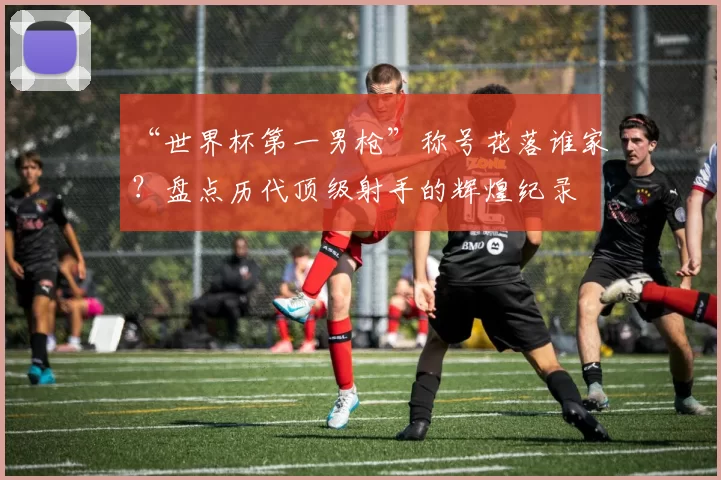 “世界杯第一男枪”称号花落谁家?盘点历代顶级射手的辉煌纪录