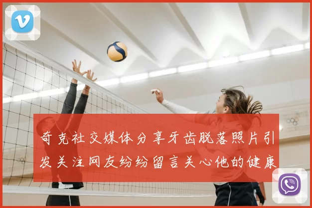 奇克社交媒体分享牙齿脱落照片引发关注网友纷纷留言关心他的健康状况