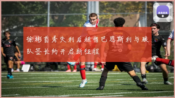 徐彬首秀失利后租借巴恩斯利与狼队签长约开启新征程